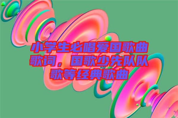 小學(xué)生必唱愛國歌曲歌詞，國歌少先隊(duì)隊(duì)歌等經(jīng)典歌曲
