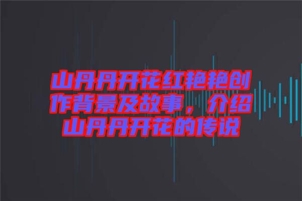 山丹丹開(kāi)花紅艷艷創(chuàng)作背景及故事，介紹山丹丹開(kāi)花的傳說(shuō)