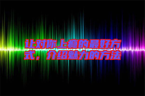 讓對(duì)你上癮的最好方式，介紹魅力的方法