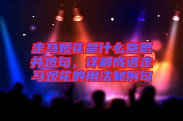 走馬觀花是什么意思并造句，詳解成語(yǔ)走馬觀花的用法和例句