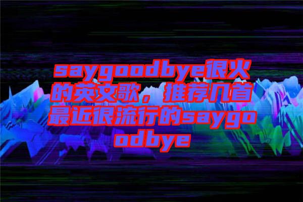saygoodbye很火的英文歌，推薦幾首最近很流行的saygoodbye