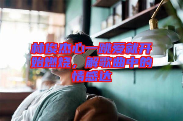 林俊杰心一跳愛就開始燃燒，解歌曲中的情感達