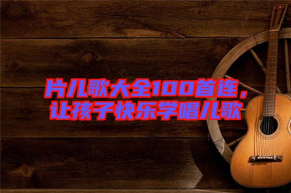 片兒歌大全100首連，讓孩子快樂(lè)學(xué)唱兒歌