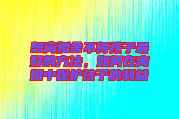 想離婚舍不得孩子最好的方法，如何在離婚中保護孩子的利益