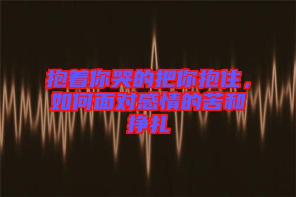 抱著你哭的把你抱住，如何面對(duì)感情的苦和掙扎