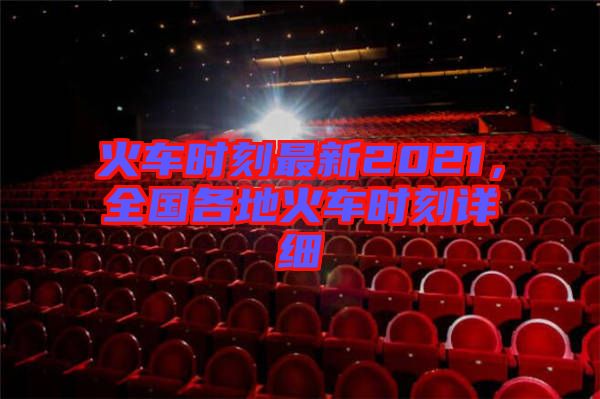 火車時(shí)刻最新2021，全國各地火車時(shí)刻詳細(xì)