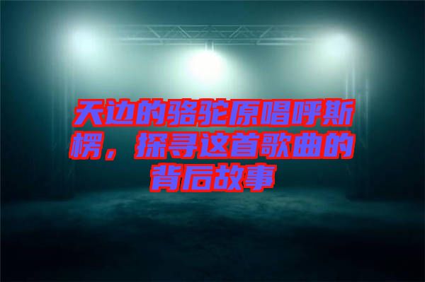 天邊的駱駝原唱呼斯楞，探尋這首歌曲的背后故事