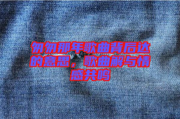 匆匆那年歌曲背后達(dá)的意思，歌曲解與情感共鳴
