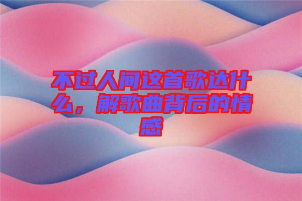不過(guò)人間這首歌達(dá)什么，解歌曲背后的情感