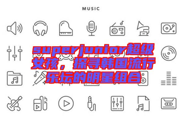 superjunior超級(jí)女孩，探尋韓國(guó)流行樂(lè)壇的明星組合