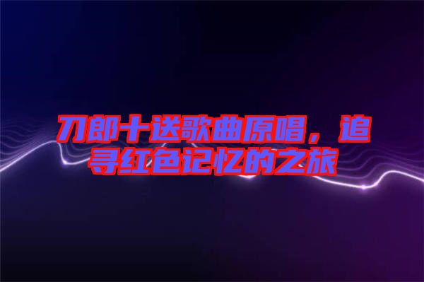 刀郎十送歌曲原唱，追尋紅色記憶的之旅