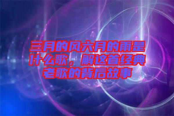 三月的風(fēng)六月的雨是什么歌，解這首經(jīng)典老歌的背后故事