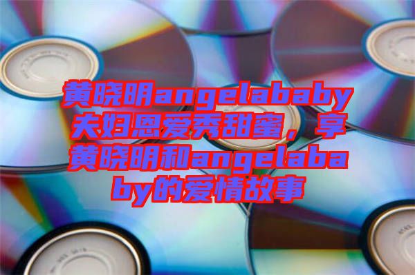 黃曉明angelababy夫婦恩愛秀甜蜜，享黃曉明和angelababy的愛情故事