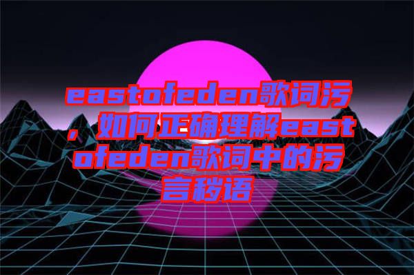 eastofeden歌詞污，如何正確理解eastofeden歌詞中的污言穢語