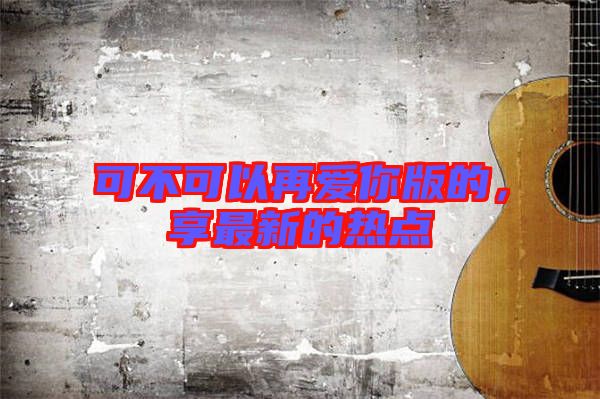 可不可以再愛你版的，享最新的熱點(diǎn)