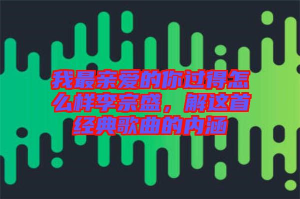 我最親愛(ài)的你過(guò)得怎么樣李宗盛，解這首經(jīng)典歌曲的內(nèi)涵