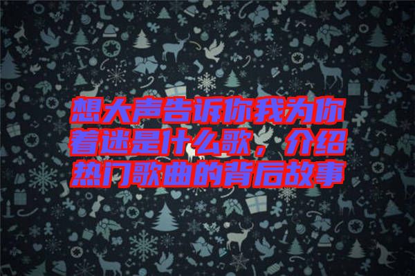 想大聲告訴你我為你著迷是什么歌，介紹熱門歌曲的背后故事