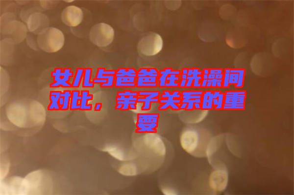 女兒與爸爸在洗澡間對比，親子關(guān)系的重要