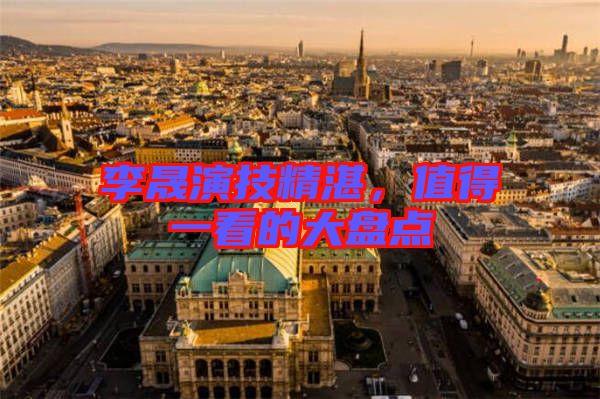 李晟演技精湛，值得一看的大盤點