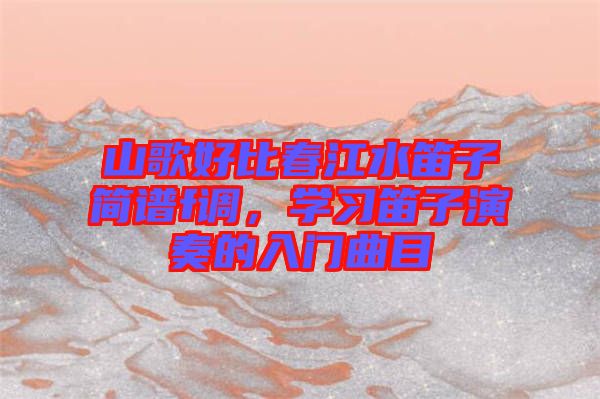 山歌好比春江水笛子簡譜f調(diào)，學(xué)習(xí)笛子演奏的入門曲目