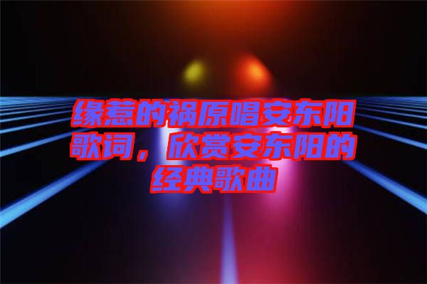 緣惹的禍原唱安東陽(yáng)歌詞，欣賞安東陽(yáng)的經(jīng)典歌曲