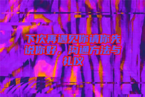 下次再遇見你請你先說你好，溝通方法與禮儀