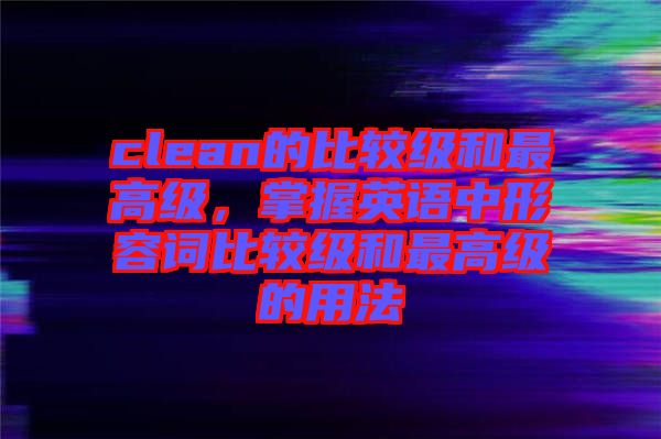 clean的比較級和最高級，掌握英語中形容詞比較級和最高級的用法