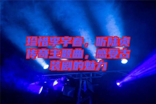 珍惜李宇春，聽陸貞傳奇主題曲，感受古裝劇的魅力