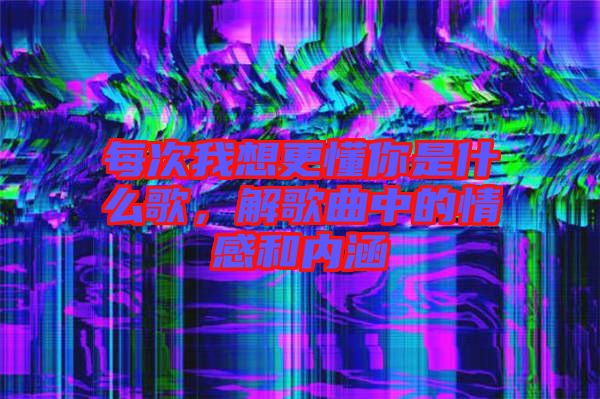 每次我想更懂你是什么歌，解歌曲中的情感和內(nèi)涵