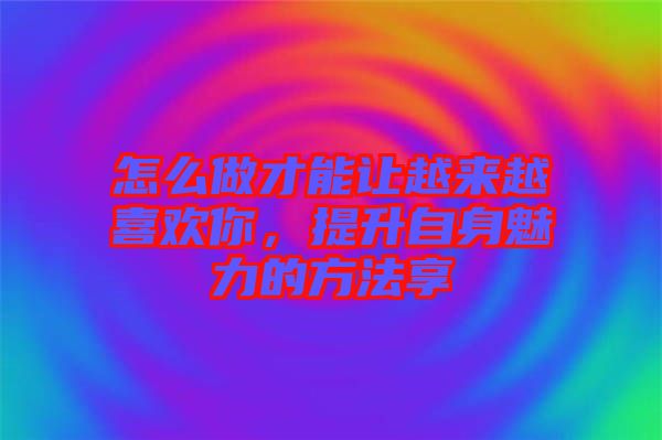 怎么做才能讓越來(lái)越喜歡你，提升自身魅力的方法享