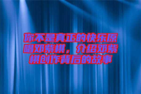你不是真正的快樂原唱鄧紫棋，介紹鄧紫棋創(chuàng)作背后的故事
