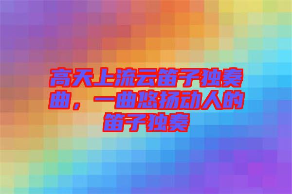 高天上流云笛子獨(dú)奏曲，一曲悠揚(yáng)動(dòng)人的笛子獨(dú)奏