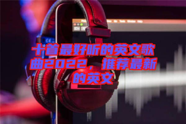 十首最好聽的英文歌曲2022，推薦最新的英文