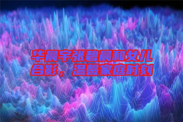 華晨宇張碧晨和女兒合影，溫馨家庭時刻