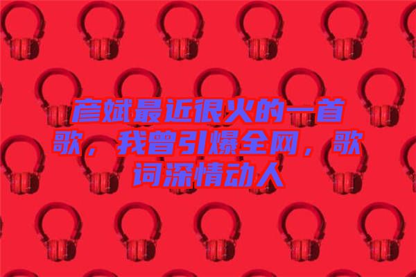 彥斌最近很火的一首歌，我曾引爆全網(wǎng)，歌詞深情動(dòng)人