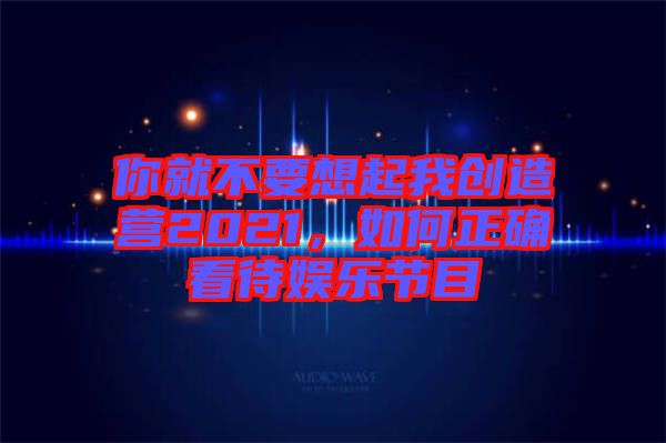 你就不要想起我創(chuàng)造營2021，如何正確看待娛樂節(jié)目