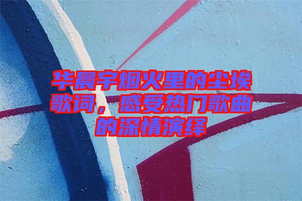 華晨宇煙火里的塵埃歌詞，感受熱門歌曲的深情演繹