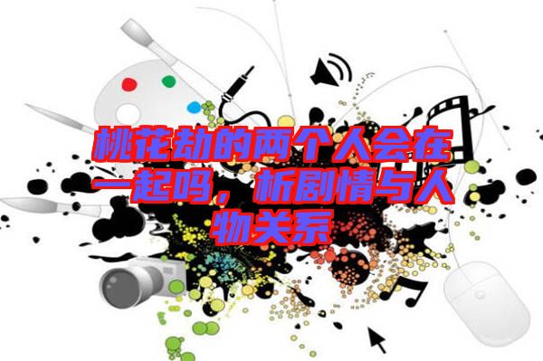 桃花劫的兩個人會在一起嗎，析劇情與人物關系