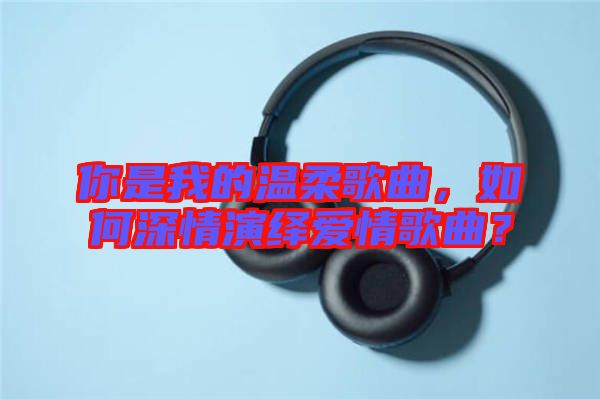 你是我的溫柔歌曲，如何深情演繹愛情歌曲？