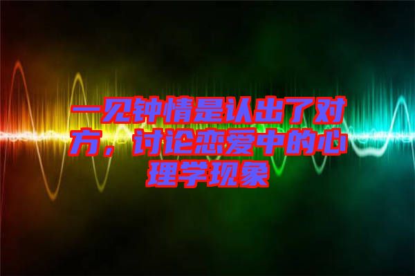 一見(jiàn)鐘情是認(rèn)出了對(duì)方，討論戀愛(ài)中的心理學(xué)現(xiàn)象