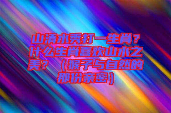山清水秀打一生肖？什么生肖喜歡山水之美？（猴子與自然的那份親密）