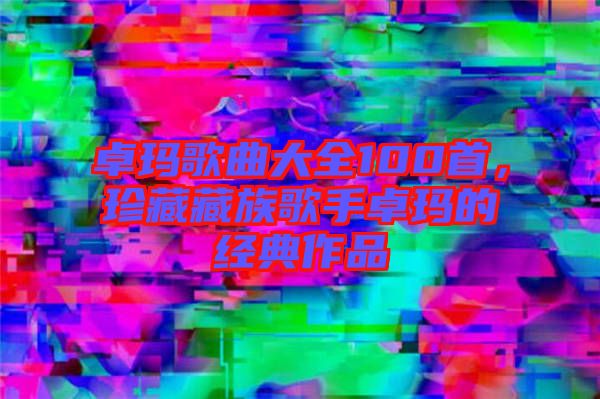 卓瑪歌曲大全100首，珍藏藏族歌手卓瑪?shù)慕?jīng)典作品