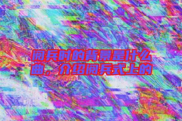 閱兵時(shí)的背景是什么曲，介紹閱兵式上的