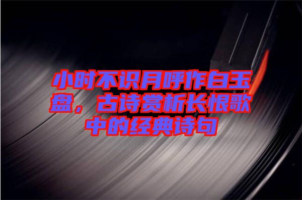 小時(shí)不識(shí)月呼作白玉盤(pán)，古詩(shī)賞析長(zhǎng)恨歌中的經(jīng)典詩(shī)句