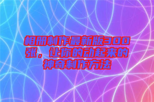 相冊制作最新版300張，讓你的動起來的神奇制作方法