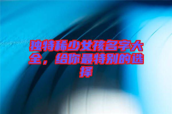 獨(dú)特稀少女孩名字大全，給你最特別的選擇