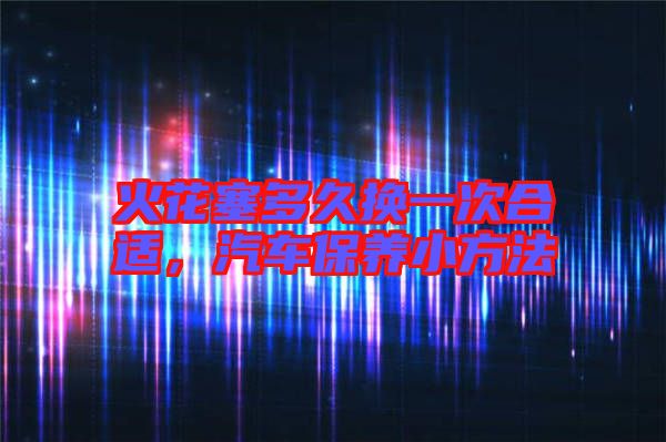 火花塞多久換一次合適，汽車保養(yǎng)小方法