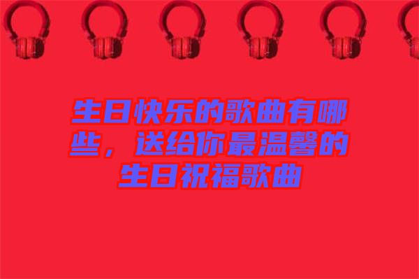 生日快樂(lè)的歌曲有哪些，送給你最溫馨的生日祝福歌曲