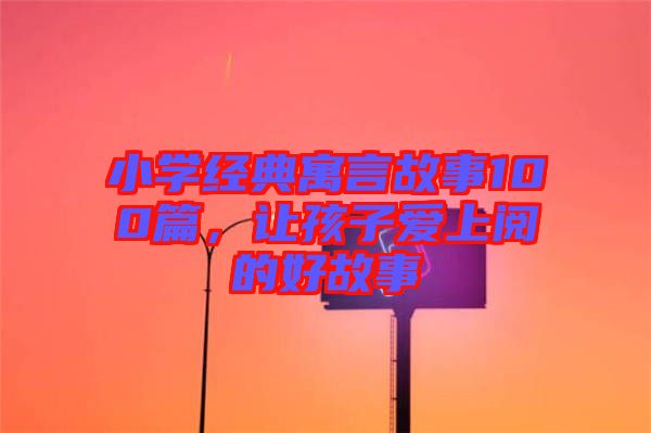 小學(xué)經(jīng)典寓言故事100篇，讓孩子愛上閱的好故事