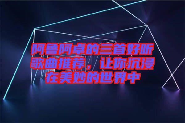 阿魯阿卓的三首好聽歌曲推薦，讓你沉浸在美妙的世界中